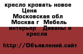 кресло кровать новое › Цена ­ 5 000 - Московская обл., Москва г. Мебель, интерьер » Диваны и кресла   